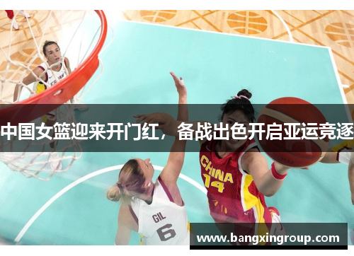 中国女篮迎来开门红，备战出色开启亚运竞逐